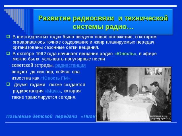 Развитие радиосвязи и технической системы радио… В шестидесятых годах было введено новое положение, в котором оговаривалось точное содержание и жанр планируемых передач, организованы сезонные сетки вещания. В октябре 1962 года начинает вещание радио «Юность», в эфире можно было  услышать  популярные песни  советской эстрады,  радиостанция    вещает  до сих пор, сейчас она   известна  как  «Юность FM» .  Двумя  годами позже создается  радиостанция  «Маяк» , которая  также транслируется сегодня.  Позывные детской  передачи   «Пионерская зорька» 
