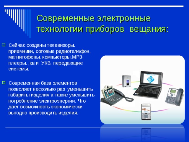 Современные электронные технологии приборов вещания: Сейчас созданы телевизоры, приемники, сотовые радиотелефон, магнитофоны, компьютеры,МР3-плееры, .кв.и УКВ, передающие системы. Современная база элементов позволяет несколько раз уменьшить габариты изделия а также уменьшить потребление электроэнергии. Что дает возможность экономически выгодно производить изделия.  