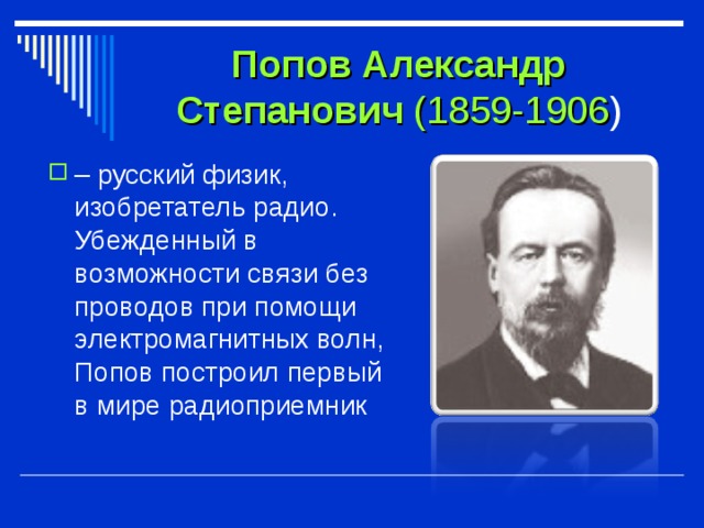 Попов Александр Степанович (1859-1906 ) – русский физик, изобретатель радио. Убежденный в возможности связи без проводов при помощи электромагнитных волн, Попов построил первый в мире радиоприемник 