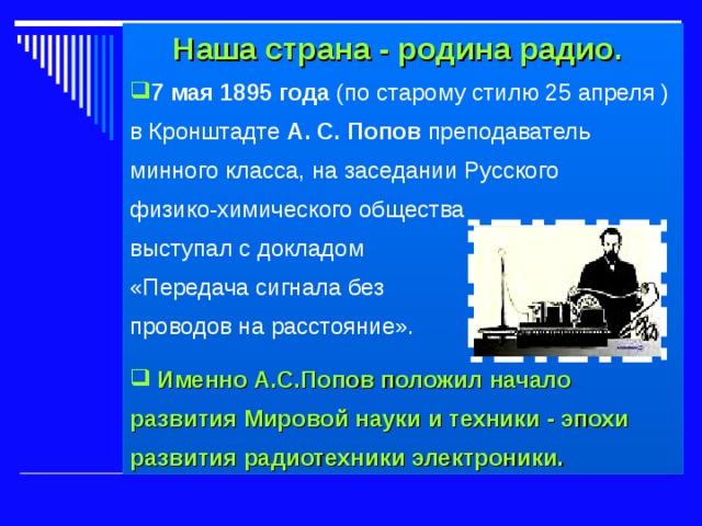  Наша страна - родина радио. 7 мая 1895 года (по старому стилю 25 апреля ) в Кронштадте А. С. Попов преподаватель минного класса, на заседании Русского физико-химического общества выступал с докладом «Передача сигнала без проводов на расстояние».  Именно  А.С.Попов положил начало развития Мировой науки и техники - эпохи развития радиотехники электроники.  