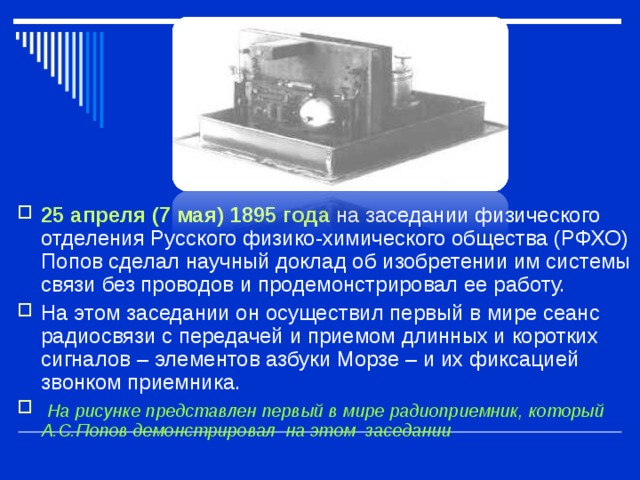 25 апреля (7 мая) 1895 года  на заседании физического отделения Русского физико-химического общества (РФХО) Попов сделал научный доклад об изобретении им системы связи без проводов и продемонстрировал ее работу. На этом заседании он осуществил первый в мире сеанс радиосвязи с передачей и приемом длинных и коротких сигналов – элементов азбуки Морзе – и их фиксацией звонком приемника.  На рисунке представлен первый в мире радиоприемник, который А.С.Попов демонстрировал на этом заседании 