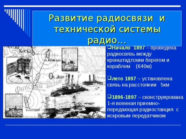 Развитие радиосвязи и технической системы радио… Начало 1897 – проведена радиосвязь между кронштадтским берегом и кораблем (640м) лето 1897 – установлена связь на расстоянии 5км 1896-1897  – сконструирована 1-я военная приемно-передающая радиостанция с искровым передатчиком 