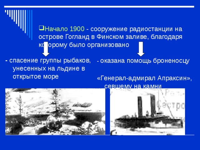 Начало 1900  - сооружение радиостанции на острове Гогланд в Финском заливе, благодаря которому было организовано      - спасение группы рыбаков, унесенных на льдине в открытое море   - оказана помощь броненосцу «Генерал-адмирал Апраксин», севшему на камни 