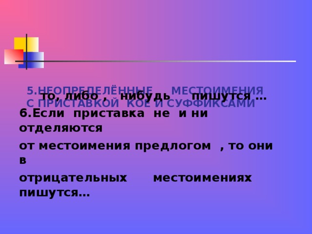 5.НЕОПРЕДЕЛЁННЫЕ МЕСТОИМЕНИЯ С ПРИСТАВКОЙ КОЕ И СУФФИКСАМИ  то, либо , нибудь пишутся … 6.Если приставка не и ни отделяются от местоимения предлогом , то они в отрицательных местоимениях пишутся…  