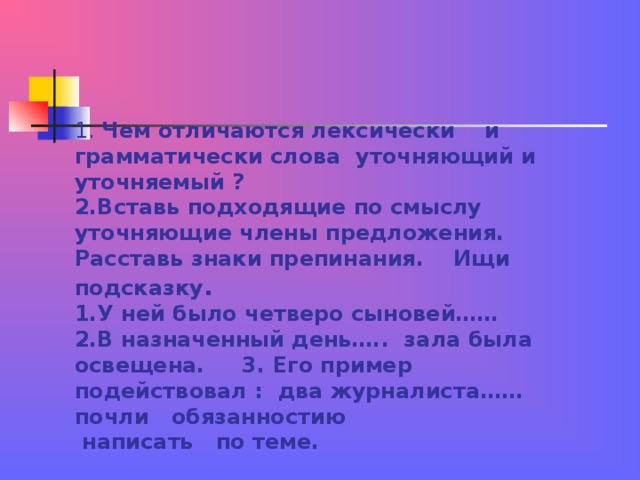 1. Чем отличаются лексически и грамматически слова уточняющий и уточняемый ?  2.Вставь подходящие по смыслу уточняющие члены предложения. Расставь знаки препинания. Ищи подсказку .  1.У ней было четверо сыновей……  2.В назначенный день….. зала была освещена. 3. Его пример подействовал : два журналиста…… почли обязанностию  написать по теме. 