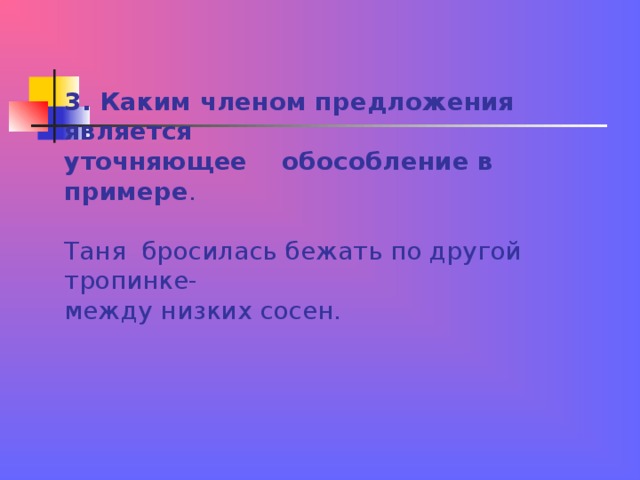 3. Каким членом предложения является  уточняющее обособление в примере .   Таня бросилась бежать по другой тропинке-  между низких сосен. 