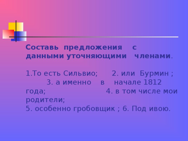 Составь предложения с данными уточняющими членами .   1.То есть Сильвио; 2. или Бурмин ; 3. а именно в начале 1812 года; 4. в том числе мои родители;  5. особенно гробовщик ; 6. Под ивою.   