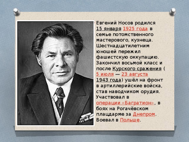 Евгений Носов родился  15 января   1925 года  в семье потомственного мастерового, кузнеца. Шестнадцатилетним юношей пережил фашистскую оккупацию. Закончил восьмой класс и после  Курского сражения  ( 5 июля  —  23 августа 1943 года ) ушёл на фронт в артиллерийские войска, став наводчиком орудия. Участвовал в  операции «Багратион» , в боях на Рогачёвском плацдарме за  Днепром . Воевал в  Польше . 