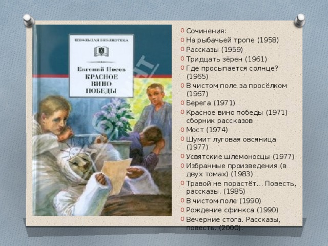 Сочинения: На рыбачьей тропе (1958) Рассказы (1959) Тридцать зёрен (1961) Где просыпается солнце? (1965) В чистом поле за просёлком (1967) Берега (1971) Красное вино победы (1971) сборник рассказов Мост (1974) Шумит луговая овсяница (1977) Усвятские шлемоносцы (1977) Избранные произведения (в двух томах) (1983) Травой не порастёт… Повесть, рассказы. (1985) В чистом поле (1990) Рождение сфинкса (1990) Вечерние стога. Рассказы, повесть. (2000). 
