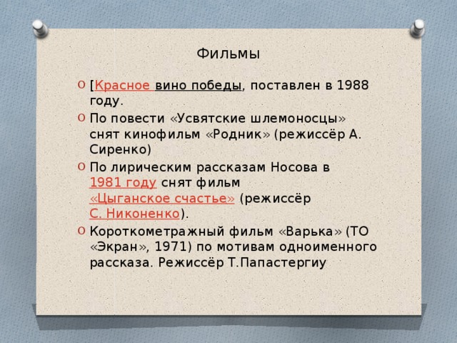 Фильмы   [ Красное вино победы , поставлен в 1988 году. По повести «Усвятские шлемоносцы» снят кинофильм «Родник» (режиссёр А. Сиренко) По лирическим рассказам Носова в  1981 году  снят фильм  «Цыганское счастье»  (режиссёр  C. Никоненко ). Короткометражный фильм «Варька» (ТО «Экран», 1971) по мотивам одноименного рассказа. Режиссёр Т.Папастергиу 