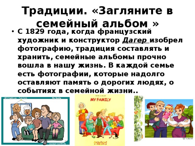 Традиции. «Загляните в семейный альбом » С 1829 года, когда французский художник и конструктор Дагер изобрел фотографию, традиция составлять и хранить, семейные альбомы прочно вошла в нашу жизнь. В каждой семье есть фотографии, которые надолго оставляют память о дорогих людях, о событиях в семейной жизни.. 
