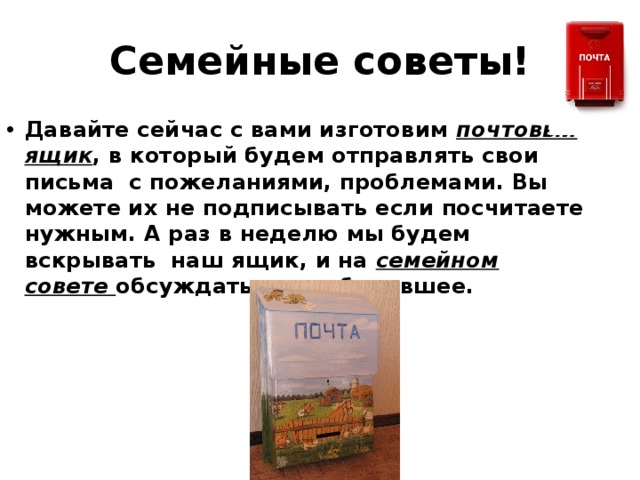 Семейные советы! Давайте сейчас с вами изготовим почтовый ящик , в который будем отправлять свои письма с пожеланиями, проблемами. Вы можете их не подписывать если посчитаете нужным. А раз в неделю мы будем вскрывать наш ящик, и на семейном совете обсуждать все наболевшее.   