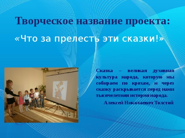 Творческое название проекта: « Что за прелесть эти сказки!» Сказка – великая духовная культура народа, которую мы собираем по крохам, и через сказку раскрывается перед нами тысячелетняя история народа.  Алексей Николаевич Толстой 