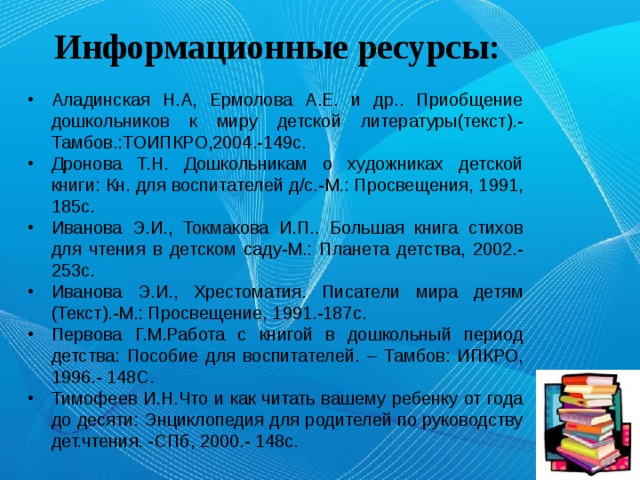 Информационные ресурсы: Аладинская Н.А, Ермолова А.Е. и др.. Приобщение дошкольников к миру детской литературы(текст).-Тамбов.:ТОИПКРО,2004.-149с. Дронова Т.Н. Дошкольникам о художниках детской книги: Кн. для воспитателей д/с.-М.: Просвещения, 1991, 185с. Иванова Э.И., Токмакова И.П.. Большая книга стихов для чтения в детском саду-М.: Планета детства, 2002.-253с. Иванова Э.И., Хрестоматия. Писатели мира детям (Текст).-М.: Просвещение, 1991.-187с. Первова Г.М.Работа с книгой в дошкольный период детства: Пособие для воспитателей. – Тамбов: ИПКРО, 1996.- 148С. Тимофеев И.Н.Что и как читать вашему ребенку от года до десяти: Энциклопедия для родителей по руководству дет.чтения. -СПб, 2000.- 148с.  