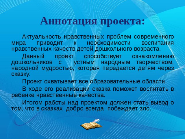 Аннотация проекта: Актуальность нравственных проблем современного мира приводит к необходимости воспитания нравственных качеств детей дошкольного возраста. Данный проект способствует ознакомлению дошкольников с устным народным творчеством, народной мудростью, которая передается детям через сказку. Проект охватывает все образовательные области. В ходе его реализации сказка поможет воспитать в ребенке нравственные качества. Итогом работы над проектом должен стать вывод о том, что в сказках добро всегда побеждает зло. 