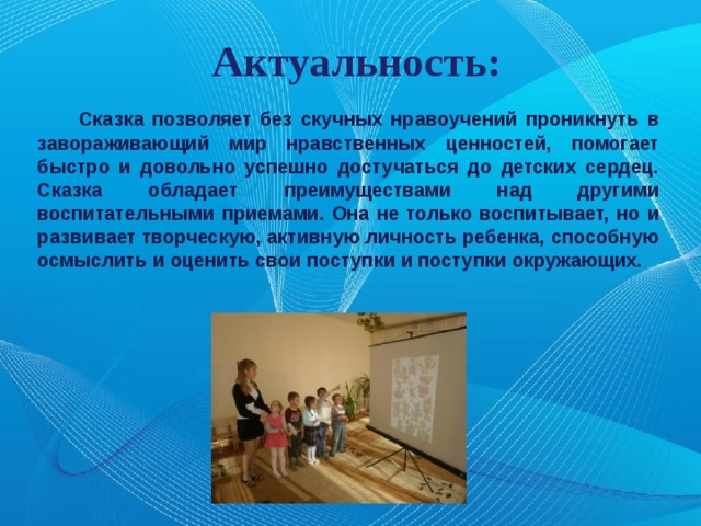 Актуальность: Сказка позволяет без скучных нравоучений проникнуть в завораживающий мир нравственных ценностей, помогает быстро и довольно успешно достучаться до детских сердец. Сказка обладает преимуществами над другими воспитательными приемами. Она не только воспитывает, но и развивает творческую, активную личность ребенка, способную осмыслить и оценить свои поступки и поступки окружающих. 