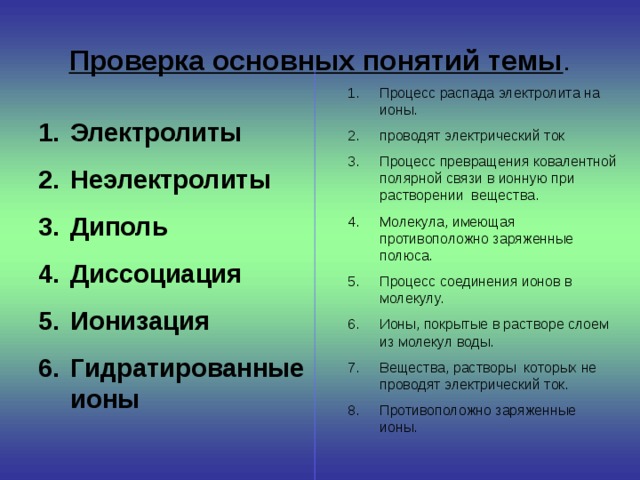  Проверка основных понятий темы .   Процесс распада электролита на ионы. проводят электрический ток Процесс превращения ковалентной полярной связи в ионную при растворении вещества. Молекула, имеющая противоположно заряженные полюса. Процесс соединения ионов в молекулу. Ионы, покрытые в растворе слоем из молекул воды. Вещества, растворы которых не проводят электрический ток. Противоположно заряженные ионы. Электролиты Неэлектролиты Диполь Диссоциация Ионизация Гидратированные ионы  