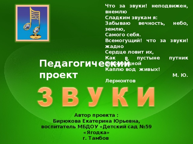 Что за звуки! неподвижен, внемлю Сладким звукам я: Забываю вечность, небо, землю, Самого себя. Всемогущий! что за звуки! жадно Сердце ловит их, Как в пустыне путник безотрадной Каплю вод живых!  М. Ю. Лермонтов Педагогический проект Автор проекта : Бирюкова Екатерина Юрьевна, воспитатель МБДОУ «Детский сад №59 «Ягодка» г. Тамбов  