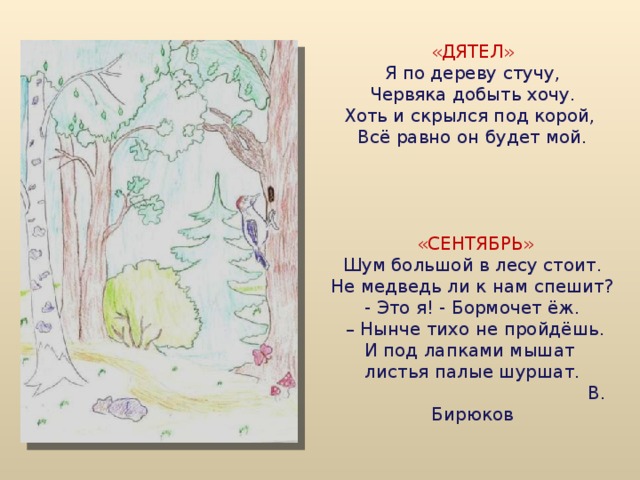          «ДЯТЕЛ»  Я по дереву стучу,  Червяка добыть хочу.  Хоть и скрылся под корой,  Всё равно он будет мой.       «СЕНТЯБРЬ»  Шум большой в лесу стоит.  Не медведь ли к нам спешит?  - Это я! - Бормочет ёж.  – Нынче тихо не пройдёшь.  И под лапками мышат  листья палые шуршат.  В. Бирюков            
