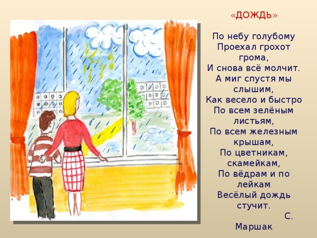  «ДОЖДЬ»     По небу голубому  Проехал грохот грома,  И снова всё молчит.  А миг спустя мы слышим,  Как весело и быстро  По всем зелёным листьям,  По всем железным крышам,  По цветникам, скамейкам,  По вёдрам и по лейкам  Весёлый дождь стучит.  С. Маршак   