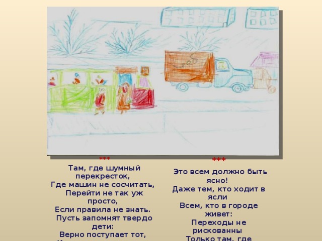 *** Там, где шумный перекресток,  Где машин не сосчитать,  Перейти не так уж просто,  Если правила не знать.  Пусть запомнят твердо дети:  Верно поступает тот,  Кто лишь при зеленом свете  Через улицу идет! ***  Это всем должно быть ясно!  Даже тем, кто ходит в ясли  Всем, кто в городе живет:  Переходы не рискованны  Только там, где нарисованы  Шашек белые квадраты  И на стрелке 