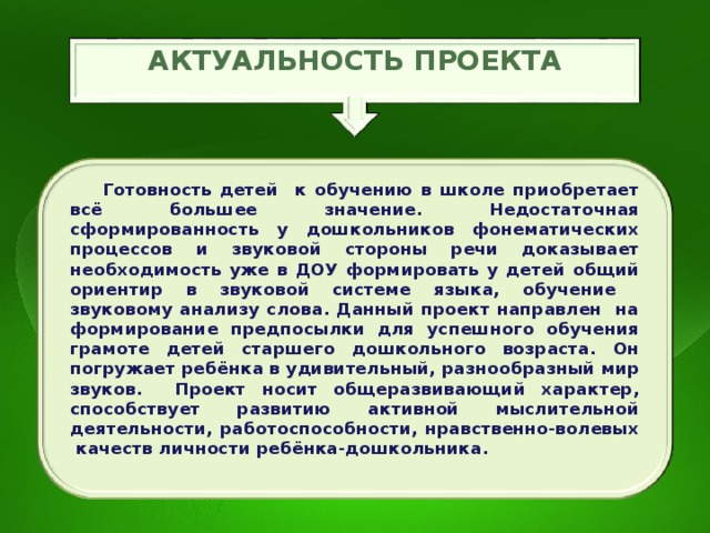 АКТУАЛЬНОСТЬ ПРОЕКТА   Готовность детей к обучению в школе приобретает всё большее значение. Недостаточная сформированность у дошкольников фонематических процессов и звуковой стороны речи доказывает необходимость уже в ДОУ формировать у детей общий ориентир в звуковой системе языка, обучение звуковому анализу слова. Данный проект направлен на формирование предпосылки для успешного обучения грамоте детей старшего дошкольного возраста. Он погружает ребёнка в удивительный, разнообразный мир звуков. Проект носит общеразвивающий характер, способствует развитию активной мыслительной деятельности, работоспособности, нравственно-волевых качеств личности ребёнка-дошкольника. 