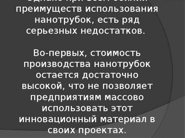 Однако при всём обилии преимуществ использования нанотрубок, есть ряд серьезных недостатков.   Во-первых, стоимость производства нанотрубок остается достаточно высокой, что не позволяет предприятиям массово использовать этот инновационный материал в своих проектах. 