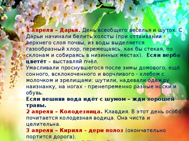 1 апреля – Дарья. День всеобщего веселья и шуток. С Дарьи начинали белить холсты (при оттаивании верхнего слоя почвы, из воды выделяется газообразный хлор, перемещаясь, как бы стекая, по склонам и собираясь в низинных местах).  Если верба цветёт – выставляй пчёл.   Умасливали проснувшегося после зимы домового, ещё сонного, всклокоченного и ворчливого - хлебом с молочком и зрелищами: шутили, надевали одежду наизнанку, на ногах - пренепременно разные носки и обувь. Если вешняя вода идёт с шумом – жди хорошей травы. 2 апреля – Колодезница. Клавдия. В этот день особо почитается колодезная водица. Она чиста и целительна. 3 апреля – Кирилл - дери полоз (окончательно портится дорога). 4 апреля – Василий Тёплый-солнечник. Василии-капельник – с крыш каплет. Если в этот день при восходе солнца видны вокруг него красные круги, то год обещает плодородие. 6 апреля – Захарии Ночь тёплая – весна будет дружная. 