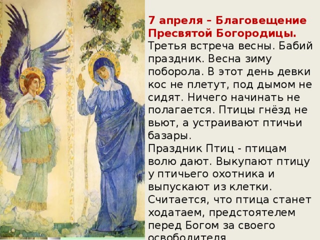 7 апреля – Благовещение Пресвятой Богородицы.   Третья встреча весны. Бабий праздник. Весна зиму поборола. В этот день девки кос не плетут, под дымом не сидят. Ничего начинать не полагается. Птицы гнёзд не вьют, а устраивают птичьи базары.   Праздник Птиц - птицам волю дают. Выкупают птицу у птичьего охотника и выпускают из клетки. Считается, что птица станет ходатаем, предстоятелем перед Богом за своего освободителя.     