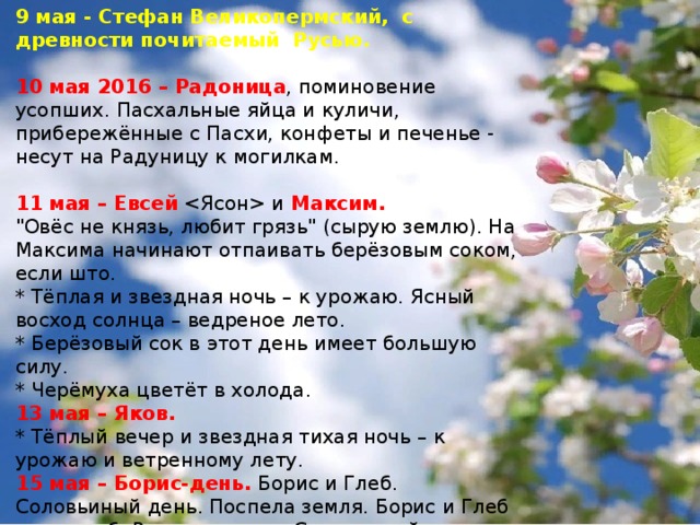 9 мая - Стефан Великопермский, с древности почитаемый Русью. 10 мая 2016 – Радоница , поминовение усопших. Пасхальные яйца и куличи, прибережённые с Пасхи, конфеты и печенье - несут на Радуницу к могилкам.  11 мая – Евсей  и Максим. 