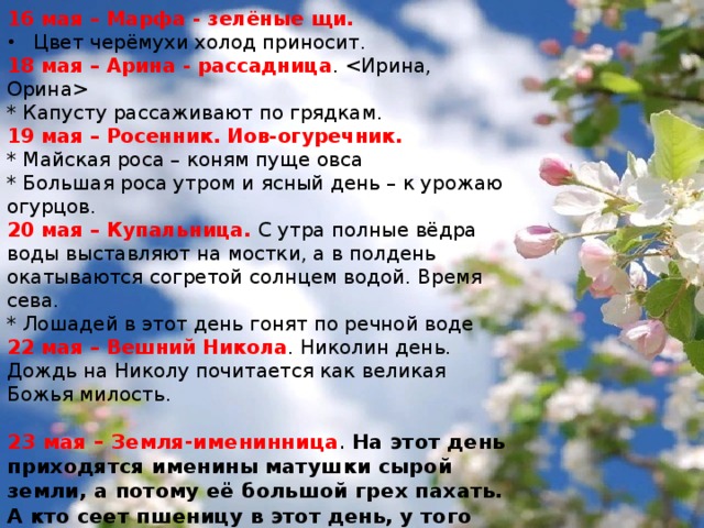 16 мая – Марфа - зелёные щи. Цвет черёмухи холод приносит. 18 мая – Арина - рассадница .  * Капусту рассаживают по грядкам. 19 мая – Росенник. Иов-огуречник. * Майская роса – коням пуще овса   * Большая роса утром и ясный день – к урожаю огурцов. 20 мая – Купальница. С утра полные вёдра воды выставляют на мостки, а в полдень окатываются согретой солнцем водой. Время сева. * Лошадей в этот день гонят по речной воде 22 мая – Вешний Никола . Николин день. Дождь на Николу почитается как великая Божья милость. 23 мая – Земля-именинница . На этот день приходятся именины матушки сырой земли, а потому её большой грех пахать. А кто сеет пшеницу в этот день, у того она родится как золото. Лекарственные травы и коренья, имеют в этот день большую силу. * Если в этот день пойдёт дождь, всё лето будет дождливое. 