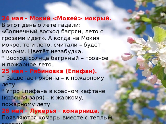 24 мая – Мокий  мокрый. В этот день о лете гадали: «Солнечный восход багрян, лето с грозами идет». А когда на Мокия мокро, то и лето, считали – будет мокрым. Цветёт незабудка. * Восход солнца багряный – грозное и пожарное лето. 25 мая – Рябиновка (Епифан). * Зацветает рябина – к пожарному лету.   * Утро Епифана в красном кафтане (красная заря) – к жаркому, пожарному лету. 26 мая – Лукерья - комарница. Появляются комары вместе с тёплым ветром. * Много комаров – к хорошему овсу, а нет комаров – овса и трав не будет. 