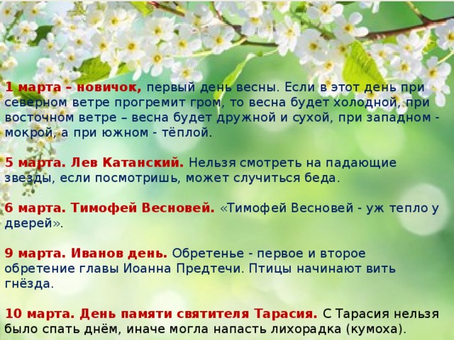 1 марта – новичок, первый день весны. Если в этот день при северном ветре прогремит гром, то весна будет холодной, при восточном ветре – весна будет дружной и сухой, при западном - мокрой, а при южном - тёплой .   5 марта. Лев Катанский. Нельзя смотреть на падающие звезды, если посмотришь, может случиться беда.   6 марта. Тимофей Весновей. «Тимофей Весновей - уж тепло у дверей».   9 марта. Иванов день. Обретенье - первое и второе обретение главы Иоанна Предтечи. Птицы начинают вить гнёзда.   10 марта. День памяти святителя Тарасия. С Тарасия нельзя было спать днём, иначе могла напасть лихорадка (кумоха).    12 марта. День Прокопа Перезимника. В народе говорили, что в этот день март дорогу рушит, да вязнет в сугробе. 