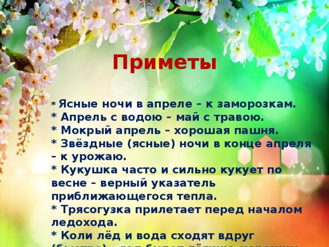 Приметы * Ясные ночи в апреле – к заморозкам.   * Апрель с водою – май с травою.  * Мокрый апрель – хорошая пашня.   * Звёздные (ясные) ночи в конце апреля – к урожаю.  * Кукушка часто и сильно кукует по весне – верный указатель приближающегося тепла.   * Трясогузка прилетает перед началом ледохода.   * Коли лёд и вода сходят вдруг (быстро) – год будет лёгким, хорошим. 