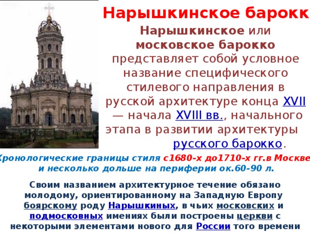 Нарышкинское  барокко Нарышкинское или московское барокко представляет собой условное название специфического стилевого направления в русской архитектуре конца XVII  — начала XVIII вв. , начального этапа в развитии архитектуры русского барокко . Хронологические границы стиля с1680-х до1710-х гг.в Москве и несколько дольше на периферии ок.60-90 л. Своим названием архитектурное течение обязано молодому, ориентированному на Западную Европу боярскому роду Нарышкиных , в чьих московских и подмосковных имениях были построены церкви с некоторыми элементами нового для России того времени стиля барокко . 