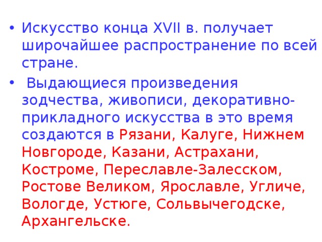 Искусство конца XVII в. получает широчайшее распространение по всей стране.  Выдающиеся произведения зодчества, живописи, декоративно-прикладного искусства в это время создаются в Рязани, Калуге, Нижнем Новгороде, Казани, Астрахани, Костроме, Переславле-Залесском, Ростове Великом, Ярославле, Угличе, Вологде, Устюге, Сольвычегодске, Архангельске. 