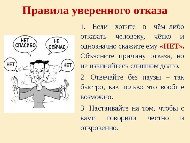 Правила уверенного отказа   1. Если хотите в чём–либо отказать человеку, чётко и однозначно скажите ему «НЕТ». Объясните причину отказа, но не извиняйтесь слишком долго. 2. Отвечайте без паузы – так быстро, как только это вообще возможно. 3. Настаивайте на том, чтобы с вами говорили честно и откровенно. 