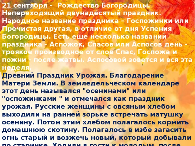 21 сентября –  Рождество Богородицы. Непереходящий двунадесятый праздник. Народное название праздника – Госпожинки или Пречистая другая, в отличие от дня Успения Богородицы. Есть еще несколько названий праздника - Аспожок, Спасов или Аспосов день - троякое производное от слов Спас, Госпожа и пожни - после жатвы. Аспосовой зовется и вся эта неделя.   Древний Праздник Урожая. Благодарение Матери Земли. В земледельческом календаре этот день назывался 