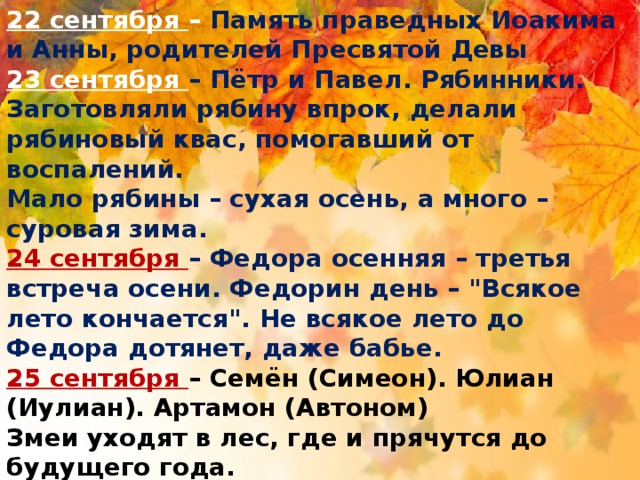 22 сентября – Память праведных Иоакима и Анны, родителей Пресвятой Девы 23 сентября – Пётр и Павел. Рябинники. Заготовляли рябину впрок, делали рябиновый квас, помогавший от воспалений. Мало рябины – сухая осень, а много – суровая зима. 24 сентября – Федора осенняя – третья встреча осени. Федорин день – 