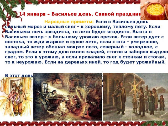 14 января – Васильев день. Свиной праздник «  Народные приметы:   Если в Васильев день сильный мороз и малый снег – к хорошему, теплому лету. Если Васильева ночь звездиста, то лето будет ягодисто. Вьюга в Васильев вечер – к большому урожаю орехов. Если ветер дует с востока, то жди жаркое и сухое лето, если с юга – умеренное, западный ветер обещал мокрое лето, северный – холодное, с градом. Если к этому дню около кладей, стогов и заборов выдуло снег, то это к урожаю, а если привалило снег к стенкам и стогам, то к неурожаю. Если на деревьях иней, то год будет урожайный.   В этот день празднуется новолетие  по старому стилю. Этот день отмечался на Руси особенно торжественно. Встречать новое лето было принято в гостях у старшего в роде. Родственники приходили в гости и не расходились до утра. В этот день совершали четыре обряда – колядование, засевание зерен, варение каши и гадания.     