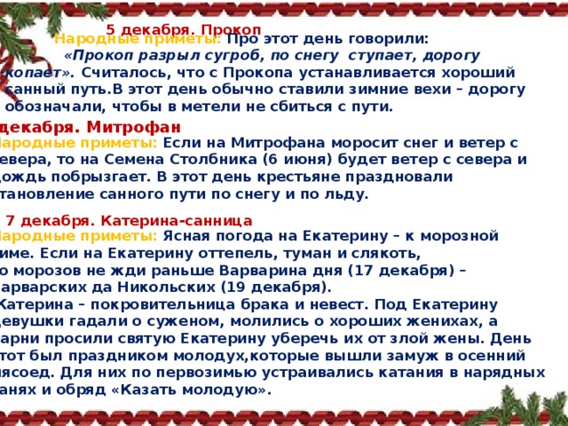 5 декабря. Прокоп  Народные приметы:   Про этот день говорили:   «Прокоп разрыл сугроб, по снегу ступает, дорогу копает».  Считалось, что с Прокопа устанавливается хороший санный путь.В этот день обычно ставили зимние вехи – дорогу обозначали, чтобы в метели не сбиться с пути. 6 декабря. Митрофан Народные приметы:   Если на Митрофана моросит снег и ветер с севера, то на Семена Столбника (6 июня) будет ветер с севера и дождь побрызгает. В этот день крестьяне праздновали становление санного пути по снегу и по льду. 7 декабря. Катерина‑санница Народные приметы:   Ясная погода на Екатерину – к морозной зиме. Если на Екатерину оттепель, туман и слякоть, то морозов не жди раньше Варварина дня (17 декабря) – Варварских да Никольских (19 декабря).   Катерина – покровительница брака и невест. Под Екатерину девушки гадали о суженом, молились о хороших женихах, а парни просили святую Екатерину уберечь их от злой жены. День этот был праздником молодух,которые вышли замуж в осенний мясоед. Для них по первозимью устраивались катания в нарядных санях и обряд «Казать молодую». 