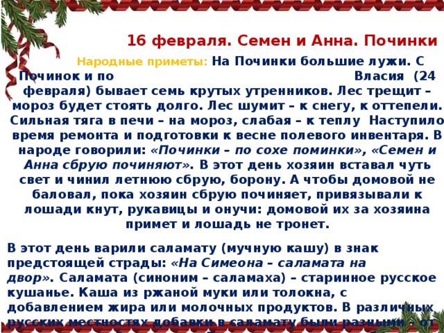  16 февраля. Семен и Анна. Починки  Народные приметы:   На Починки большие лужи. С Починок и по Власия (24 февраля) бывает семь крутых утренников. Лес трещит – мороз будет стоять долго. Лес шумит – к снегу, к оттепели. Сильная тяга в печи – на мороз, слабая – к теплу  Наступило время ремонта и подготовки к весне полевого инвентаря. В народе говорили:  «Починки – по сохе поминки», «Семен и Анна сбрую починяют».  В этот день хозяин вставал чуть свет и чинил летнюю сбрую, борону. А чтобы домовой не баловал, пока хозяин сбрую починяет, привязывали к лошади кнут, рукавицы и онучи: домовой их за хозяина примет и лошадь не тронет. В этот день варили саламату (мучную кашу) в знак предстоящей страды:  «На Симеона – саламата на двор».  Саламата (синоним – саламаха) – старинное русское кушанье. Каша из ржаной муки или толокна, с добавлением жира или молочных продуктов. В различных русских местностях добавки в саламату были разными – от сметаны до рыбьего жира. Го то ви ли саламату обычно в чугунной посуде, потом заваривали ее кипятком так, чтобы получилась кашеобразная масса . 