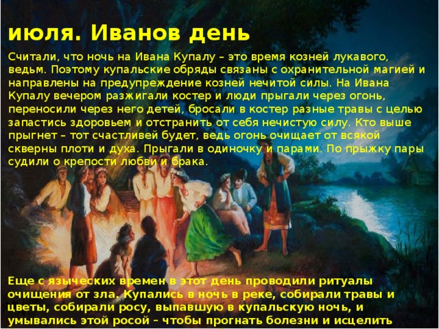 7 июля. Иванов день Считали, что ночь на Ивана Купалу – это время козней лукавого, ведьм. Поэтому купальские обряды связаны с охранительной магией и направлены на предупреждение козней нечитой силы. На Ивана Купалу вечером разжигали костер и люди прыгали через огонь, переносили через него детей, бросали в костер разные травы с целью запастись здоровьем и отстранить от себя нечистую силу. Кто выше прыгнет – тот счастливей будет, ведь огонь очищает от всякой скверны плоти и духа. Прыгали в одиночку и парами. По прыжку пары судили о крепости любви и брака. Еще с языческих времен в этот день проводили ритуалы очищения от зла. Купались в ночь в реке, собирали травы и цветы, собирали росу, выпавшую в купальскую ночь, и умывались этой росой – чтобы прогнать болезни и исцелить больные глаза. В этот день целебна и утренняя роса, и всякая вода – речная, колодезная, ключевая 