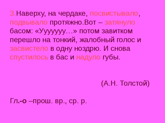 3. Наверху, на чердаке, посвистывало , подвывало протяжно.Вот – затянуло басом: «Ууууууу…» потом завитком перешло на тонкий, жалобный голос и засвистело в одну ноздрю. И снова спустилось в бас и надуло губы.    (А.Н. Толстой)   Гл .-о –прош. вр., ср. р.   