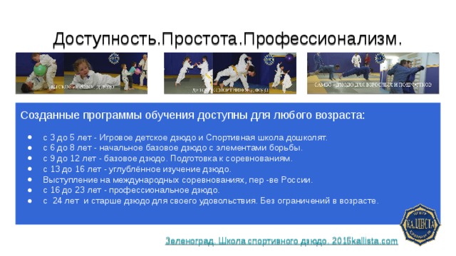 Доступность.Простота.Профессионализм. Созданные программы обучения доступны для любого возраста: с 3 до 5 лет - Игровое детское дзюдо и Спортивная школа дошколят. с 6 до 8 лет - начальное базовое дзюдо с элементами борьбы. с 9 до 12 лет - базовое дзюдо. Подготовка к соревнованиям. с 13 до 16 лет - углублённое изучение дзюдо. Выступление на международных соревнованиях, пер -ве России. с 16 до 23 лет - профессиональное дзюдо. с 24 лет и старше дзюдо для своего удовольствия. Без ограничений в возрасте. Зеленоград. Школа спортивного дзюдо. 2015kallista.com 