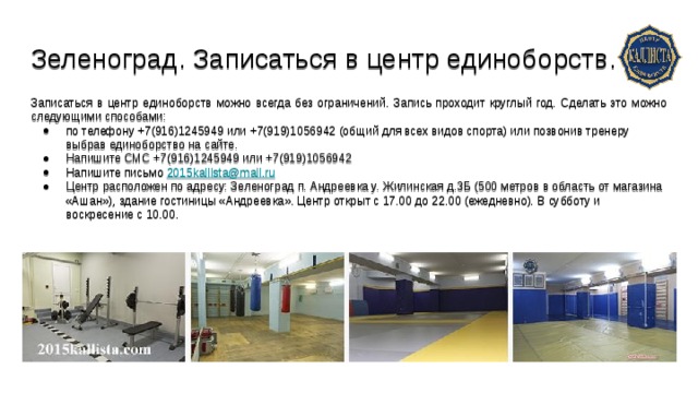 Зеленоград. Записаться в центр единоборств. Записаться в центр единоборств можно всегда без ограничений. Запись проходит круглый год. Сделать это можно следующими способами: по телефону +7(916)1245949 или +7(919)1056942 (общий для всех видов спорта) или позвонив тренеру выбрав единоборство на сайте. Напишите СМС +7(916)1245949 или +7(919)1056942 Напишите письмо 2015kallista@mail.ru Центр расположен по адресу: Зеленоград п. Андреевка у. Жилинская д.3Б (500 метров в область от магазина «Ашан»), здание гостиницы «Андреевка». Центр открыт с 17.00 до 22.00 (ежедневно). В субботу и воскресение с 10.00. 