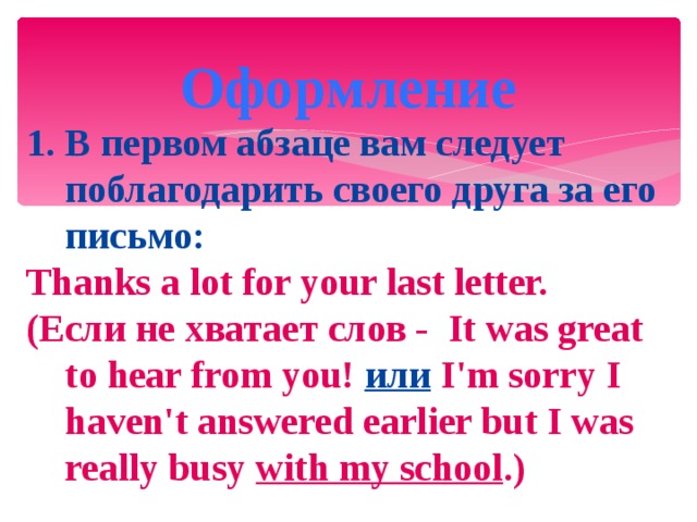  Оформление В первом абзаце вам следует поблагодарить своего друга за его письмо: Thanks a lot for your last letter. (Если не хватает слов - It was great to hear from you!  или  I'm sorry I haven't answered earlier but I was really busy with my school .)  