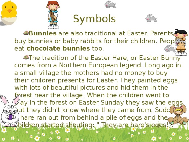 Symbols Bunnies are also traditional at Easter. Parents buy bunnies or baby rabbits for their children. People eat chocolate bunnies too. The tradition of the Easter Hare, or Easter Bunny comes from a Northern European legend. Long ago in a small village the mothers had no money to buy their children presents for Easter. They painted eggs with lots of beautiful pictures and hid them in the forest near the village. When the children went to play in the forest on Easter Sunday they saw the eggs but they didn't know where they came from. Suddenly a hare ran out from behind a pile of eggs and the children started shouting: 