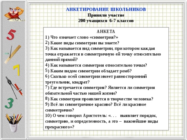 АНКЕТИРОВАНИЕ ШКОЛЬНИКОВ Приняли участие 200 учащихся 6-7 классов АНКЕТА 1) Что означает слово «симметрия?» ) Какие виды симметрии вы знаете? ) Как называется вид симметрии, при котором каждая точка отражается в симметричную ей точку относительно данной прямой? ) Как называется симметрия относительно точки? ) Каким видом симметрии обладает ромб? ) Сколько осей симметрии имеет равносторонний треугольник, квадрат? ) Где встречается симметрия? Является ли симметрия обязательной частью нашей жизни? ) Как симметрия проявляется в творчестве человека? ) Всё ли симметричное красиво? Всё ли красивое симметрично? 10) О чем говорил Аристотель: «. . . выявляет порядок, симметрию, и определенность, а это – важнейшие виды прекрасного»? 