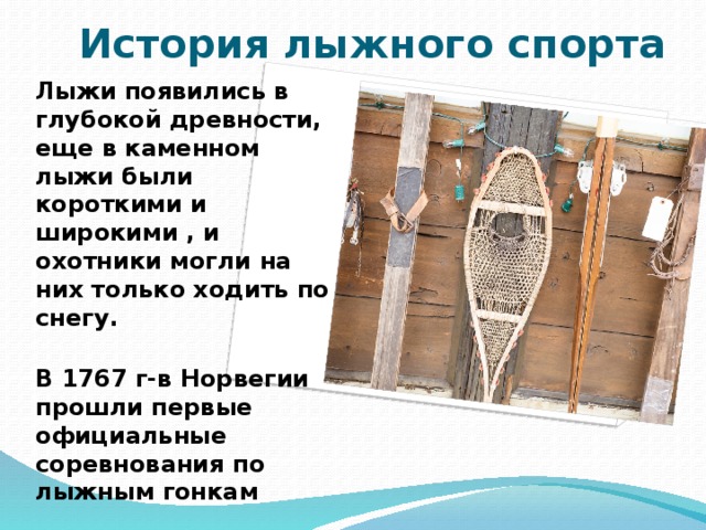 История лыжного спорта Лыжи появились в глубокой древности, еще в каменном лыжи были короткими и широкими , и охотники могли на них только ходить по снегу.  В 1767 г-в Норвегии прошли первые официальные соревнования по лыжным гонкам  В 1924 г-прошли первые Олимпийские игры 